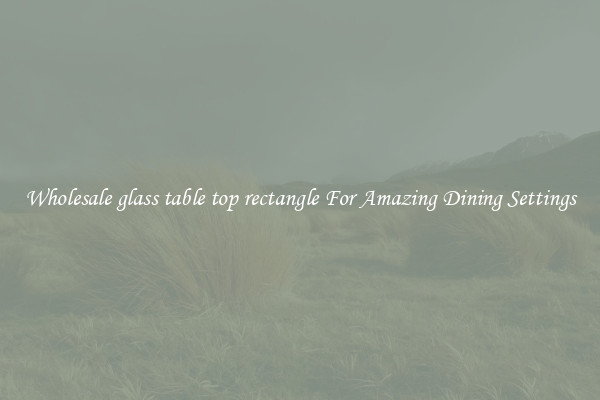 Wholesale glass table top rectangle For Amazing Dining Settings